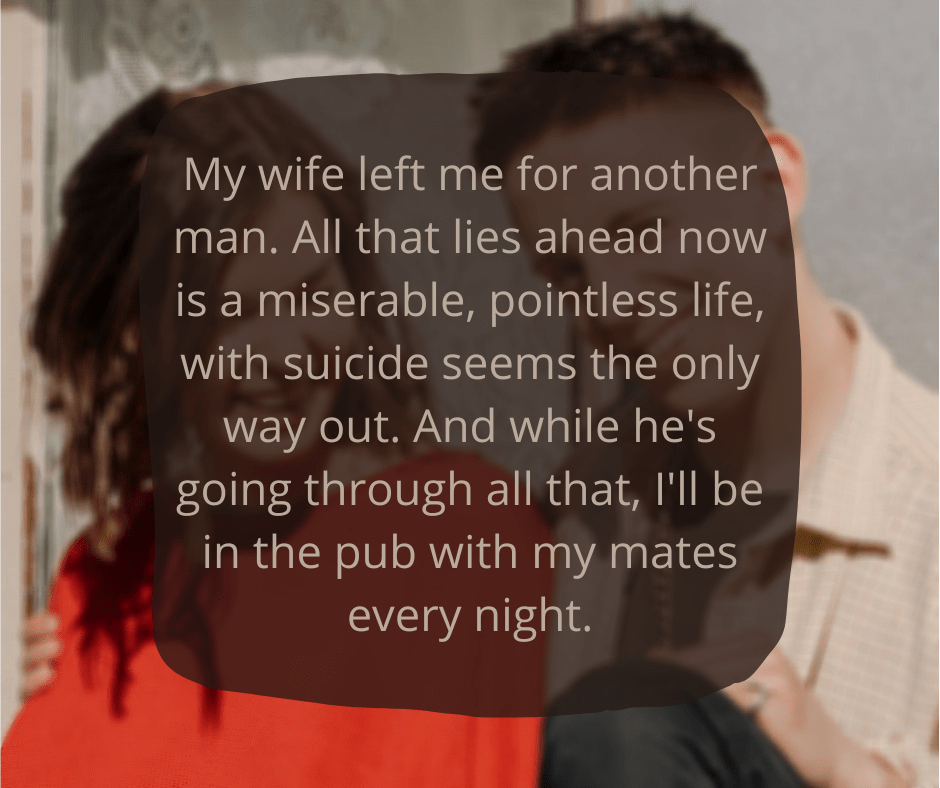 My wife left me for another man.
All that lies ahead now is a miserable, pointless life, with suicide seems the only way out. And while he's going through all that, I'll be in the pub with my mates every night.