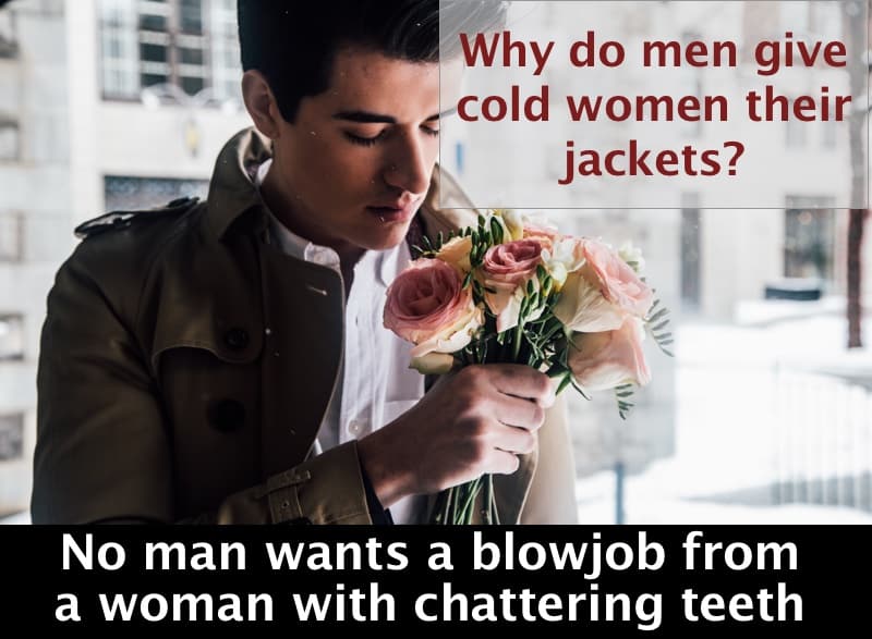 Why do men give cold women their jackets?
No man wants a blowjob from a woman with chattering teeth