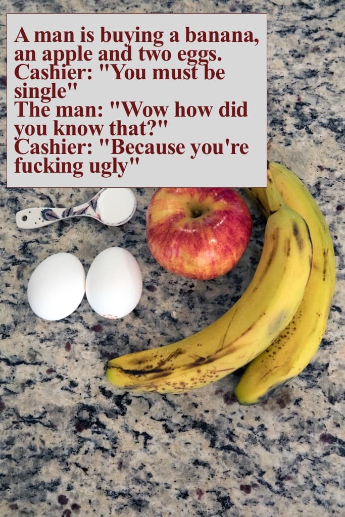 A man is buying a banana, an apple and two eggs.
Cashier: "You must be single"
The man: "Wow how did you know that?"
Cashier: "Because you're fucking ugly"