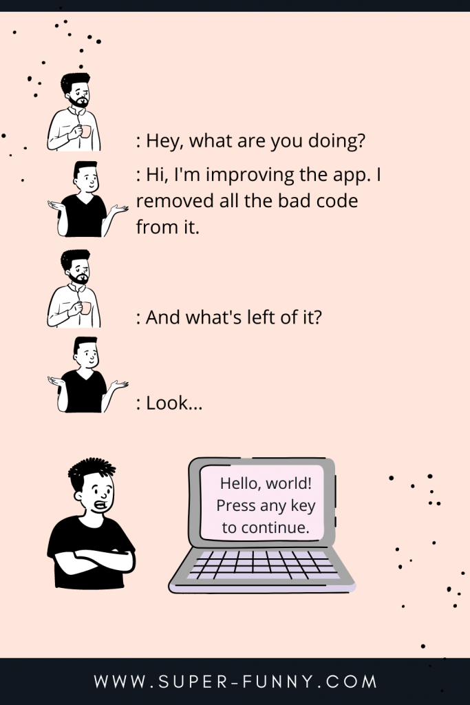 A: Hey, what are you doing?

B: Hi, I'm improving the app. I removed all the bad code from it.

A: And what's left of it?

B: Look...

Hello, world!
Press any key to continue.